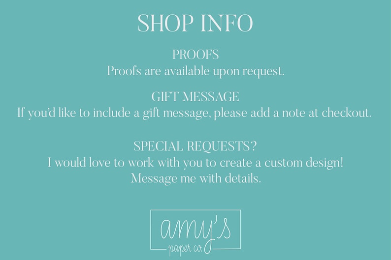 Op de afbeelding: Een turquoise blauwe achtergrond met witte tekst die "SHOP INFO", "PROOFS", "Proofs are available upon request.", "GIFT MESSAGE", "If you'd like to include a gift message, please add a note at checkout.", "SPECIAL REQUESTS?", "I would love to work with you to create a custom design! Message me with details.", en "amy's -paper co." luidt.