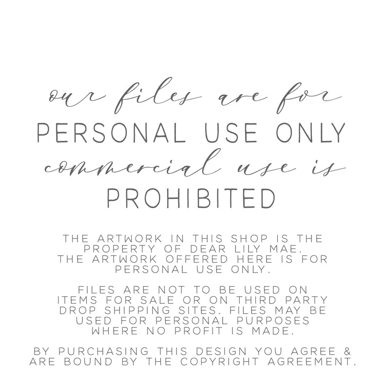 May include: Text on a white background that reads: "our files are for PERSONAL USE ONLY commercial use is PROHIBITED The artwork in this shop is the property of Dear Lily Mae. The artwork offered here is for personal use only. Files are not to be used on items for sale or on third party drop shipping sites. Files may be used for personal purposes where no profit is made. By purchasing this design you agree & are bound by the copyright agreement."