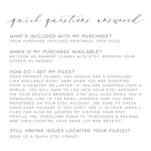 May include: A white background with black text outlining the answers to frequently asked questions about digital downloads. The text includes "What's included with my purchase?", "Your purchase includes printable, JPEG files", "When is my purchase available?", "As soon as payment clears with Etsy, refresh your screen as needed", "How do I get my files?", "Once payment clears, you should see a download link available right away when you are shopping from a desktop or laptop. If you are shopping from a mobile, you will have to log into your Etsy account via your device's browser. Etsy will also email you a download link to the email address that you have registered on your Etsy account. (Be sure to check spam/junk folders if you don't see it in your inbox.)", "Files can also be located by visiting your Etsy profile tab, scrolling down to 'Purchases & Reviews' and then locating your dear Lily Mae receipt.", "Still having issues locating your file(s)?", "Send us a quick Etsy convo!"