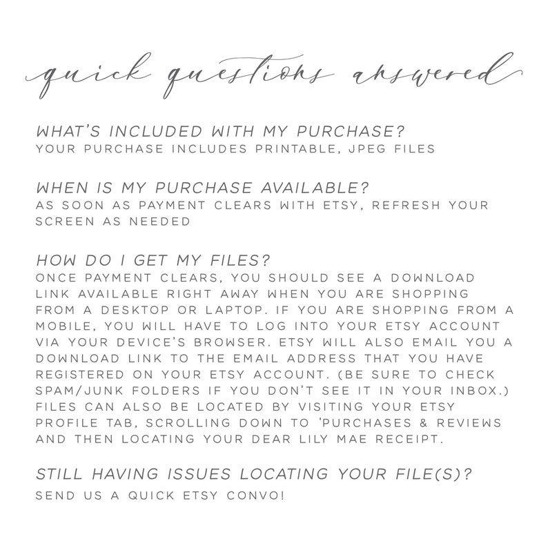 May include: A white background with black text outlining the answers to frequently asked questions about digital downloads. The text includes "What's included with my purchase?", "Your purchase includes printable, JPEG files", "When is my purchase available?", "As soon as payment clears with Etsy, refresh your screen as needed", "How do I get my files?", "Once payment clears, you should see a download link available right away when you are shopping from a desktop or laptop. If you are shopping from a mobile, you will have to log into your Etsy account via your device's browser. Etsy will also email you a download link to the email address that you have registered on your Etsy account. (Be sure to check spam/junk folders if you don't see it in your inbox.)", "Files can also be located by visiting your Etsy profile tab, scrolling down to 'Purchases & Reviews' and then locating your dear Lily Mae receipt.", "Still having issues locating your file(s)?", "Send us a quick Etsy convo!"
