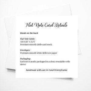 May include: A white card with black text detailing the specifications of flat note cards. The card states that the cards are A2 size (4.25 inches by 5.5 inches) and are made of premium smooth 120lb card stock. The envelopes are made of premium smooth white 80lb text paper. Each set is neatly packaged in a clear, resealable cello sleeve. The card also states that the products are handmade with care in rural Pennsylvania.