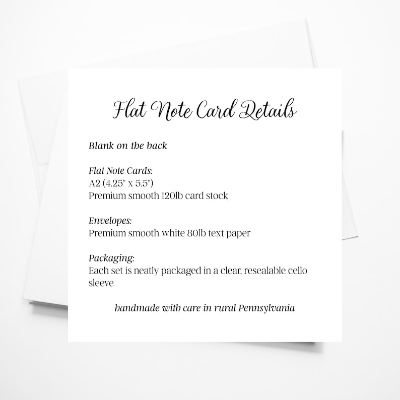 May include: A white card with black text detailing the specifications of flat note cards. The card states that the cards are A2 size (4.25 inches by 5.5 inches) and are made of premium smooth 120lb card stock. The envelopes are made of premium smooth white 80lb text paper. Each set is neatly packaged in a clear, resealable cello sleeve. The card also states that the products are handmade with care in rural Pennsylvania.