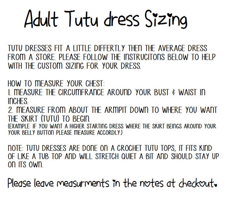 May include: Instructions for measuring your chest and the length of a tutu dress. The text reads: "Tutu dresses fit a little differently then the average dress from a store. Please follow the instructions below to help with the custom sizing for your dress. How to measure your chest: 1. Measure the circumference around your bust & waist in inches. 2. Measure from about the armpit down to where you want the skirt (tutu) to begin. (Example: If you want a higher starting dress where the skirt beings around your belly button please measure accordingly.) Note: Tutu dresses are done on a crochet tutu tops, it fits kind of like a tub top and will stretch quiet a bit and should stay up on its own. Please leave measurements in the notes at checkout."