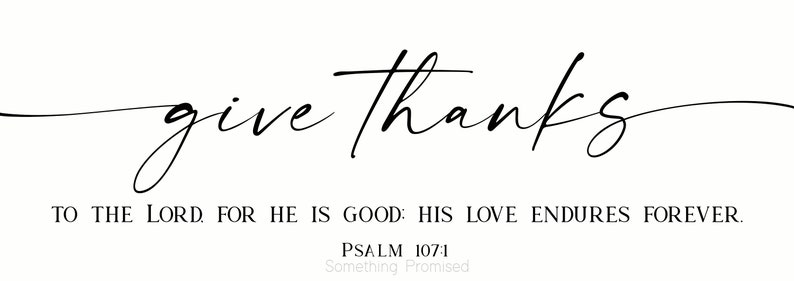 May include: Black and white typography print with the text "give thanks" in a cursive font. Below the text is the quote "To the Lord, for he is good: His love endures forever." and the reference "Psalm 107:1" with the text "Something Promised" underneath.