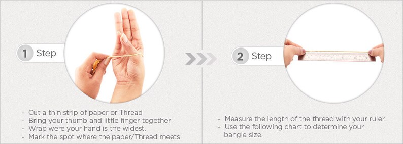 May include: Two steps for measuring your wrist size for a bangle. Step 1: Wrap a thin strip of paper or thread around your wrist at the widest point. Step 2: Measure the length of the paper or thread with a ruler.