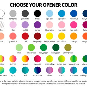 May include: A chart of 36 color swatches with the title 'CHOOSE YOUR OPENER COLOR'. The colors include white, light gray, gunmetal, black, light blue, lapis blue, royal blue, navy blue, silver, lilac, orchid, purple, blush pink, rose pink, hot pink, fuchsia, coral, grapefruit, red, burgundy, bright yellow, school bus, orange, tangerine, mint, lime green, kelly green, dark green, army green, lovebird, sunrise, sunset, magenta, neon yellow, lemon lime, neon green, jolly green, summer haze, aqua, teal, supernova, violet, sparks, sundown, and midnight blue. The text at the bottom of the chart reads: 'Due to the many variations in monitors and browsers, color samples may appear different on different monitors. Computer monitors are not all calibrated equally and color reproduction on the Internet is not precise.'