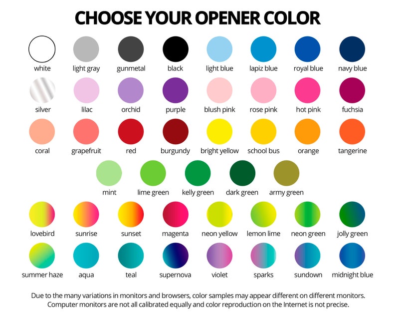 May include: A chart of 36 color swatches with the title 'CHOOSE YOUR OPENER COLOR'. The colors include white, light gray, gunmetal, black, light blue, lapis blue, royal blue, navy blue, silver, lilac, orchid, purple, blush pink, rose pink, hot pink, fuchsia, coral, grapefruit, red, burgundy, bright yellow, school bus, orange, tangerine, mint, lime green, kelly green, dark green, army green, lovebird, sunrise, sunset, magenta, neon yellow, lemon lime, neon green, jolly green, summer haze, aqua, teal, supernova, violet, sparks, sundown, and midnight blue. The text at the bottom of the chart reads: 'Due to the many variations in monitors and browsers, color samples may appear different on different monitors. Computer monitors are not all calibrated equally and color reproduction on the Internet is not precise.'