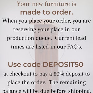 May include: Text on a woodgrain background that reads "Your new furniture is made to order. When you place your order, you are reserving your place in our production queue. Current lead times are listed in our FAQ's. Use code DEPOSIT50 at checkout to pay a 50% deposit to place the order. The remaining balance will be due before shipping."
