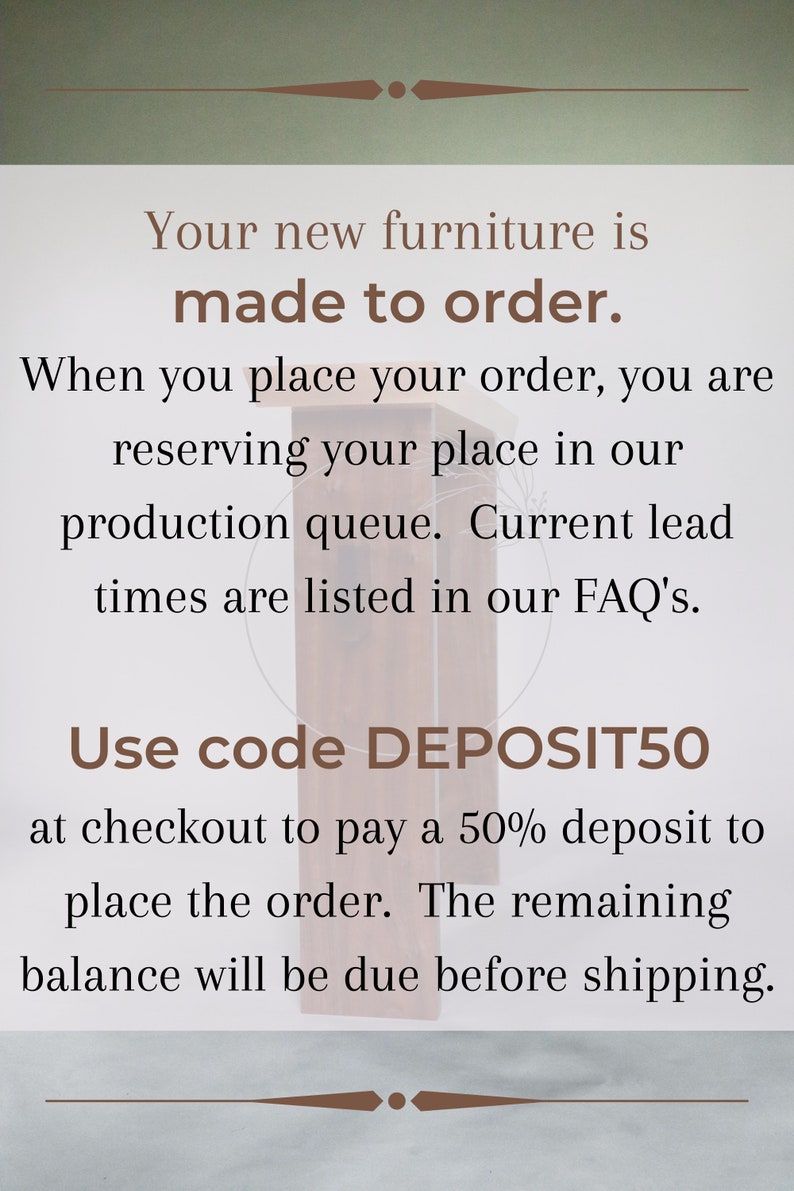May include: Text on a woodgrain background that reads "Your new furniture is made to order. When you place your order, you are reserving your place in our production queue. Current lead times are listed in our FAQ's. Use code DEPOSIT50 at checkout to pay a 50% deposit to place the order. The remaining balance will be due before shipping."