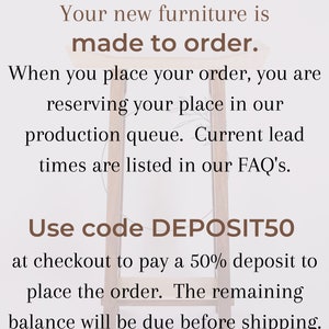 May include: Text on a white background with brown text that reads: "Your new furniture is made to order. When you place your order, you are reserving your place in our production queue. Current lead times are listed in our FAQ's. Use code DEPOSIT50 at checkout to pay a 50% deposit to place the order. The remaining balance will be due before shipping."