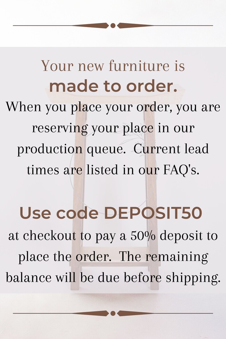 May include: Text on a white background with brown text that reads: "Your new furniture is made to order. When you place your order, you are reserving your place in our production queue. Current lead times are listed in our FAQ's. Use code DEPOSIT50 at checkout to pay a 50% deposit to place the order. The remaining balance will be due before shipping."