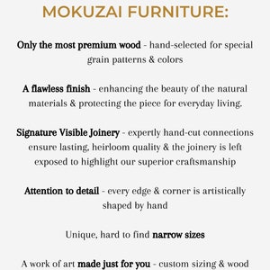 May include: Text graphic with the title "The Elevated Quality of Mokuzai Furniture:" and a list of features including "Only the most premium wood - hand-selected for special grain patterns & colors", "A flawless finish - enhancing the beauty of the natural materials & protecting the piece for everyday living.", "Signature Visible Joinery - expertly hand-cut connections ensure lasting, heirloom quality & the joinery is left exposed to highlight our superior craftsmanship", "Attention to detail - every edge & corner is artistically shaped by hand", "Unique, hard to find narrow sizes", and "A work of art made just for you - custom sizing & wood color preferences are welcome!"