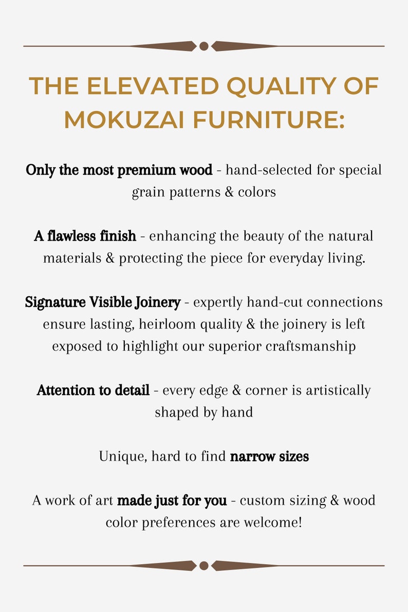 May include: Text graphic with the title "The Elevated Quality of Mokuzai Furniture:" and a list of features including "Only the most premium wood - hand-selected for special grain patterns & colors", "A flawless finish - enhancing the beauty of the natural materials & protecting the piece for everyday living.", "Signature Visible Joinery - expertly hand-cut connections ensure lasting, heirloom quality & the joinery is left exposed to highlight our superior craftsmanship", "Attention to detail - every edge & corner is artistically shaped by hand", "Unique, hard to find narrow sizes", and "A work of art made just for you - custom sizing & wood color preferences are welcome!"