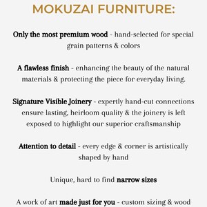 May include: Text graphic with the title "The Elevated Quality of Mokuzai Furniture:" and a list of features including "Only the most premium wood - hand-selected for special grain patterns & colors", "A flawless finish - enhancing the beauty of the natural materials & protecting the piece for everyday living.", "Signature Visible Joinery - expertly hand-cut connections ensure lasting, heirloom quality & the joinery is left exposed to highlight our superior craftsmanship", "Attention to detail - every edge & corner is artistically shaped by hand", "Unique, hard to find narrow sizes", and "A work of art made just for you - custom sizing & wood color preferences are welcome!"