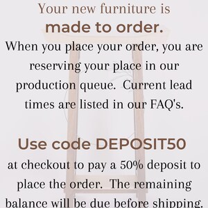 May include: Text on a white background with brown text that reads: "Your new furniture is made to order. When you place your order, you are reserving your place in our production queue. Current lead times are listed in our FAQ's. Use code DEPOSIT50 at checkout to pay a 50% deposit to place the order. The remaining balance will be due before shipping."