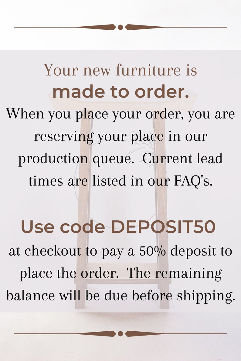 May include: Text on a white background with brown text that reads: "Your new furniture is made to order. When you place your order, you are reserving your place in our production queue. Current lead times are listed in our FAQ's. Use code DEPOSIT50 at checkout to pay a 50% deposit to place the order. The remaining balance will be due before shipping."