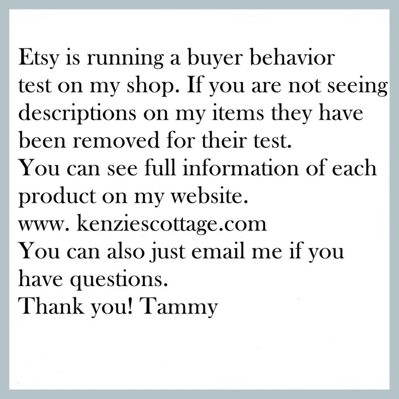 K&ouml;nnte beinhalten: Text auf wei&szlig;em Hintergrund, der erkl&auml;rt, dass Etsy einen K&auml;ufer-Verhaltens-Test durchf&uuml;hrt und dass Produktbeschreibungen entfernt wurden. Er enth&auml;lt auch die Website-Adresse www.kenziescottage.com und ermutigt Kunden, sich bei Fragen per E-Mail zu melden. Der Text endet mit "Vielen Dank! Tammy".