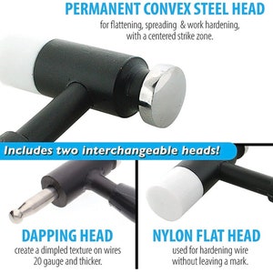May include: A black hammer with a silver, convex steel head. The hammer also includes two interchangeable heads: a dapping head and a nylon flat head. The dapping head is used to create a dimpled texture on wires 20 gauge and thicker. The nylon flat head is used for hardening wire without leaving a mark.