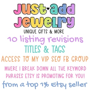 May include: A graphic with the text "Just add Jewelry" in rainbow colors. The text "UNIQUE GIFTS & MORE" is below the logo. The text "10 listing revisions TITLES & TAGS" is below the logo. The text "ACCESS TO MY VIP SEO FB GROUP WHERE I BREAK DOWN ALL THE KEYWORD PHRASES ETSY IS PROMOTING FOR YOU! from a top 1% Etsy seller" is below the logo.