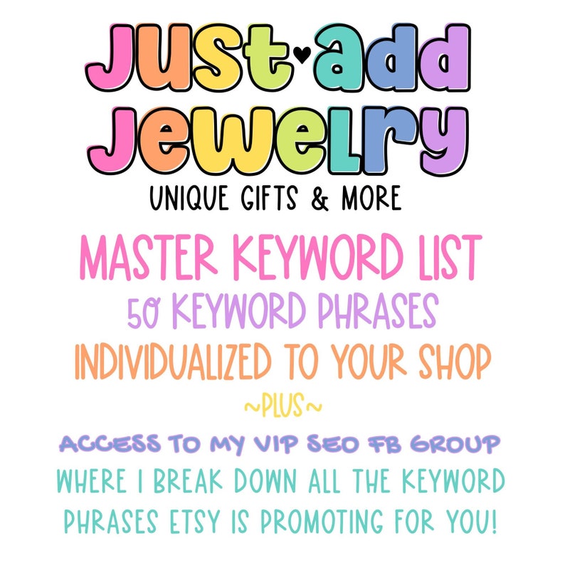 May include: A colourful graphic with the text "Just add Jewelry" in rainbow colours. The text "UNIQUE GIFTS & MORE" is below the main text. The text "MASTER KEYWORD LIST" is in pink, "50 KEYWORD PHRASES" is in purple, and "INDIVIDUALIZED TO YOUR SHOP" is in orange. The text "~PLUS~" is in black. The text "ACCESS TO MY VIP SEO FB GROUP" is in pink, "WHERE I BREAK DOWN ALL THE KEYWORD PHRASES ETSY IS PROMOTING FOR YOU!" is in blue.