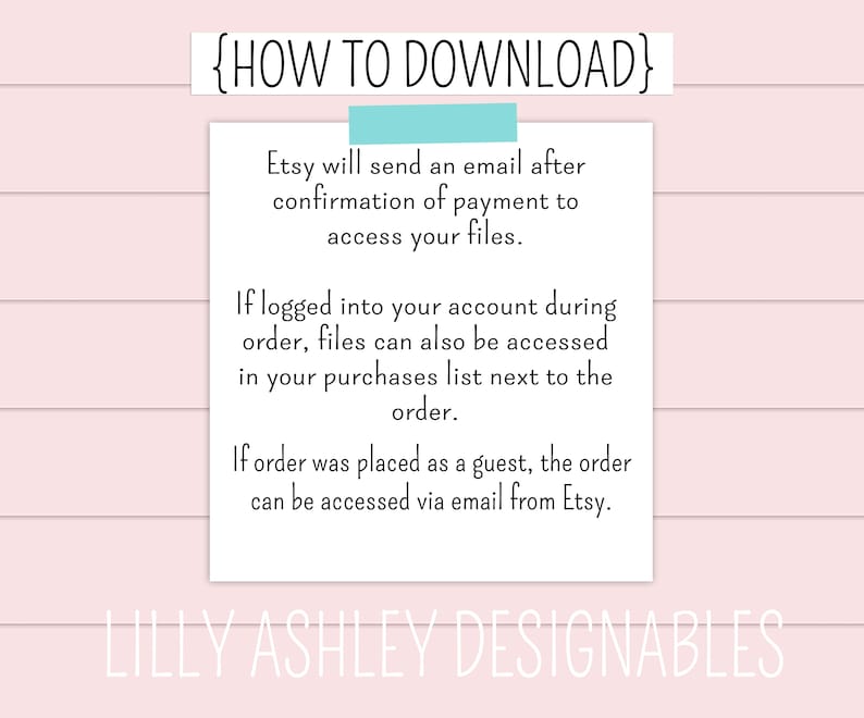 May include: Text on a white background with blue text that says "{HOW TO DOWNLOAD}". The text explains how to download digital files purchased on Etsy. The text says "Etsy will send an email after confirmation of payment to access your files. If logged into your account during order, files can also be accessed in your purchases list next to the order. If order was placed as a guest, the order can be accessed via email from Etsy." The text at the bottom says "LILLY ASHLEY DESIGNABLES".