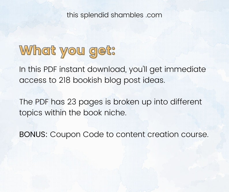 May include: Text on a blue background that reads "What you get:" In this PDF instant download, you'll get immediate access to 218 bookish blog post ideas. The PDF has 23 pages is broken up into different topics within the book niche. BONUS: Coupon Code to content creation course.