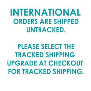 May include: Text on a white background in teal blue font that reads: INTERNATIONAL ORDERS ARE SHIPPED UNTRACKED. PLEASE SELECT THE TRACKED SHIPPING UPGRADE AT CHECKOUT FOR TRACKED SHIPPING.