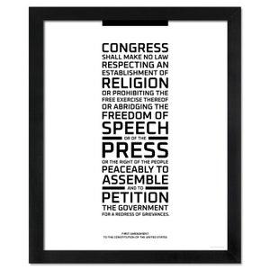 May include: Black and white text print of the First Amendment to the United States Constitution. The text reads: "Congress shall make no law respecting an establishment of religion, or prohibiting the free exercise thereof; or abridging the freedom of speech, or of the press; or the right of the people peaceably to assemble, and to petition the government for a redress of grievances."