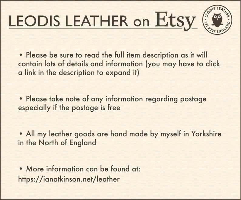 May include: Text on a white background that reads "LEODIS LEATHER on Etsy". A small logo with an owl is in the top right corner. The text below the logo reads "LEODIS LEATHER EST 2009 ENGLAND". The text below the logo reads "Please be sure to read the full item description as it will contain lots of details and information (you may have to click a link in the description to expand it). Please take note of any information regarding postage especially if the postage is free. All my leather goods are hand made by myself in Yorkshire in the North of England. More information can be found at: https://ianatkinson.net/leather"