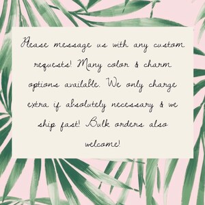 May include: Text on a white background with a tropical leaf pattern. The text reads: "Please message us with any custom requests! Many color & charm options available. We only charge extra if absolutely necessary & we ship fast! Bulk orders also welcome!"