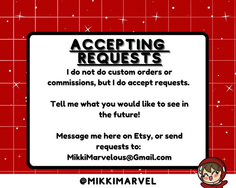 May include: A white square with a red grid background. The text "ACCEPTING REQUESTS" is in black bold letters. The text "I do not do custom orders or commissions, but I do accept requests." is in black text. The text "Tell me what you would like to see in the future!" is in black text. The text "Message me here on Etsy, or send requests to: MikkiMarvelous@Gmail.com" is in black text. The text "@MIKKIMARVEL" is in black text. A cartoon character with brown hair and a red shirt is in the bottom right corner.