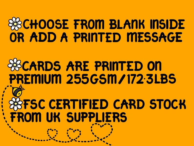 May include: A yellow background with black text that reads "CHOOSE FROM BLANK INSIDE OR ADD A PRINTED MESSAGE CARDS ARE PRINTED ON PREMIUM 255GSM/172.3LBS FSC CERTIFIED CARD STOCK FROM UK SUPPLIERS". There are small black and white bee and flower illustrations.