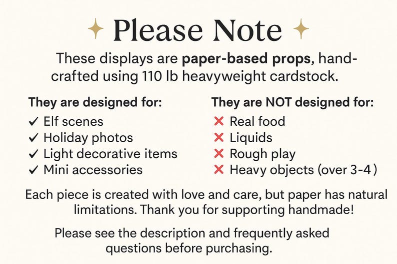 May include: An informational sign with black text on a cream background. The text reads: Please Note. These displays are paper-based props, handcrafted using 110 lb heavyweight cardstock. They are designed for: Elf scenes, Holiday photos, Light decorative items, Mini accessories. They are NOT designed for: Real food, Liquids, Rough play, Heavy objects (over 3-4). Each piece is created with love and care, but paper has natural limitations. Thank you for supporting handmade! Please see the description and frequently asked questions before purchasing.