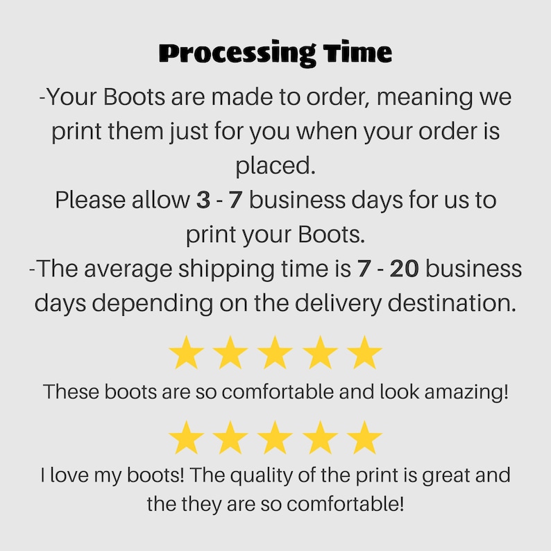 May include: Text explaining the processing time for custom-made boots. The text states that boots are made to order and will ship within 3 to 7 business days. The average shipping time is 7 to 20 business days depending on the delivery destination. The text also includes five-star reviews stating that the boots are comfortable and the print quality is great.