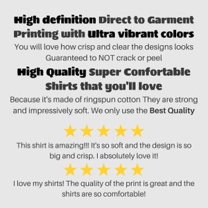 May include: Text on a white background advertising high definition direct to garment printing with ultra vibrant colors. The text says "You will love how crisp and clear the designs look. Guaranteed to NOT crack or peel. High Quality Super Comfortable Shirts that you'll love. Because it's made of ringspun cotton They are strong and impressively soft. We only use the Best Quality." There are five gold stars below the text. The text "This shirt is amazing!!! It's so soft and the design is so big and crisp. I absolutely love it!" is below the stars. There are five more gold stars below the text. The text "I love my shirts! The quality of the print is great and the shirts are so comfortable!" is below the stars.