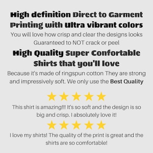 May include: High definition Direct to Garment Printing with ultra vibrant colors. You will love how crisp and clear the designs look. Guaranteed to NOT crack or peel. High Quality Super Comfortable Shirts that you'll love. Because it's made of ringspun cotton They are strong and impressively soft. We only use the Best Quality.  ★★★★★ This shirt is amazing!!! It's so soft and the design is so big and crisp. I absolutely love it! ★★★★★ I love my shirts! The quality of the print is great and the shirts are so comfortable!
