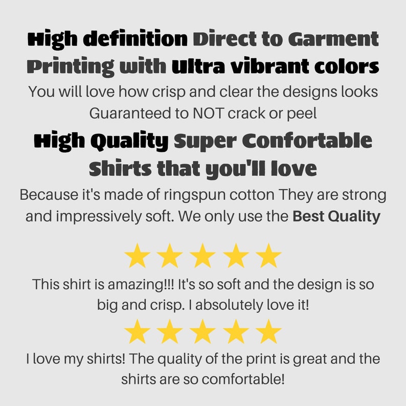 May include: High definition Direct to Garment Printing with ultra vibrant colors. You will love how crisp and clear the designs look. Guaranteed to NOT crack or peel. High Quality Super Comfortable Shirts that you'll love. Because it's made of ringspun cotton They are strong and impressively soft. We only use the Best Quality.  ★★★★★ This shirt is amazing!!! It's so soft and the design is so big and crisp. I absolutely love it! ★★★★★ I love my shirts! The quality of the print is great and the shirts are so comfortable!