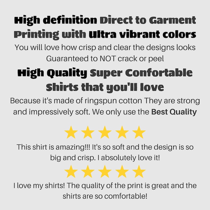 May include: Text on a white background advertising high definition direct to garment printing with ultra vibrant colours. The text says "You will love how crisp and clear the designs look. Guaranteed to NOT crack or peel. High Quality Super Comfortable Shirts that you'll love. Because it's made of ringspun cotton They are strong and impressively soft. We only use the Best Quality." There are five gold stars below the text. The text "This shirt is amazing!!! It's so soft and the design is so big and crisp. I absolutely love it!" is below the stars. There are five more gold stars below the text. The text "I love my shirts! The quality of the print is great and the shirts are so comfortable!" is below the stars.