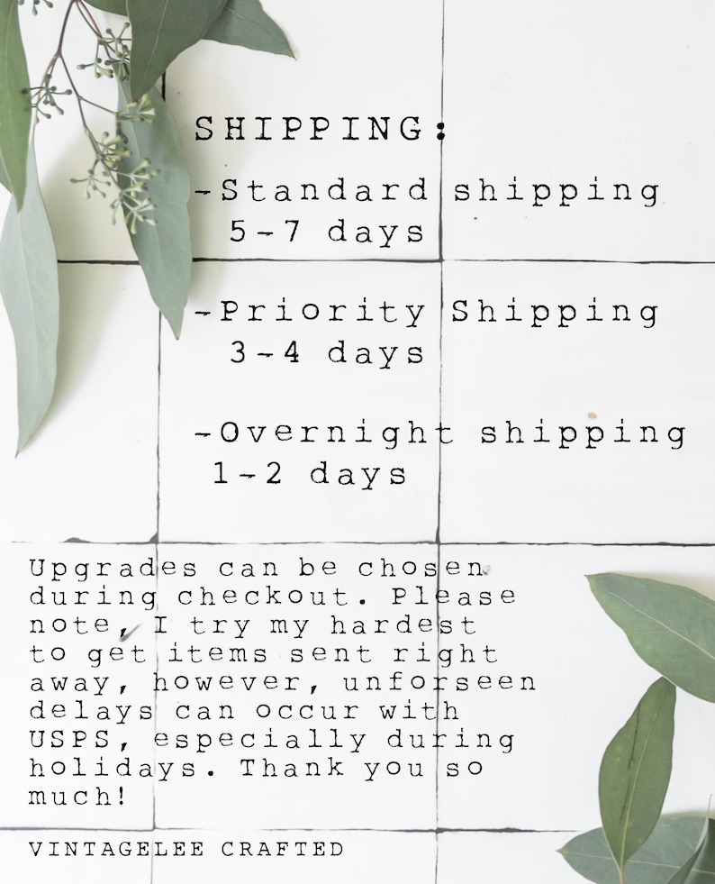 May include: A white tiled background with black text outlining shipping options and estimated delivery times. The text reads: SHIPPING: -Standard shipping 5-7 days -Priority Shipping 3-4 days -Overnight shipping 1-2 days Upgrades can be chosen during checkout. Please note, I try my hardest to get items sent right away, however, unforeseen delays can occur with USPS, especially during holidays. Thank you so much! VINTAGELEE CRAFTED