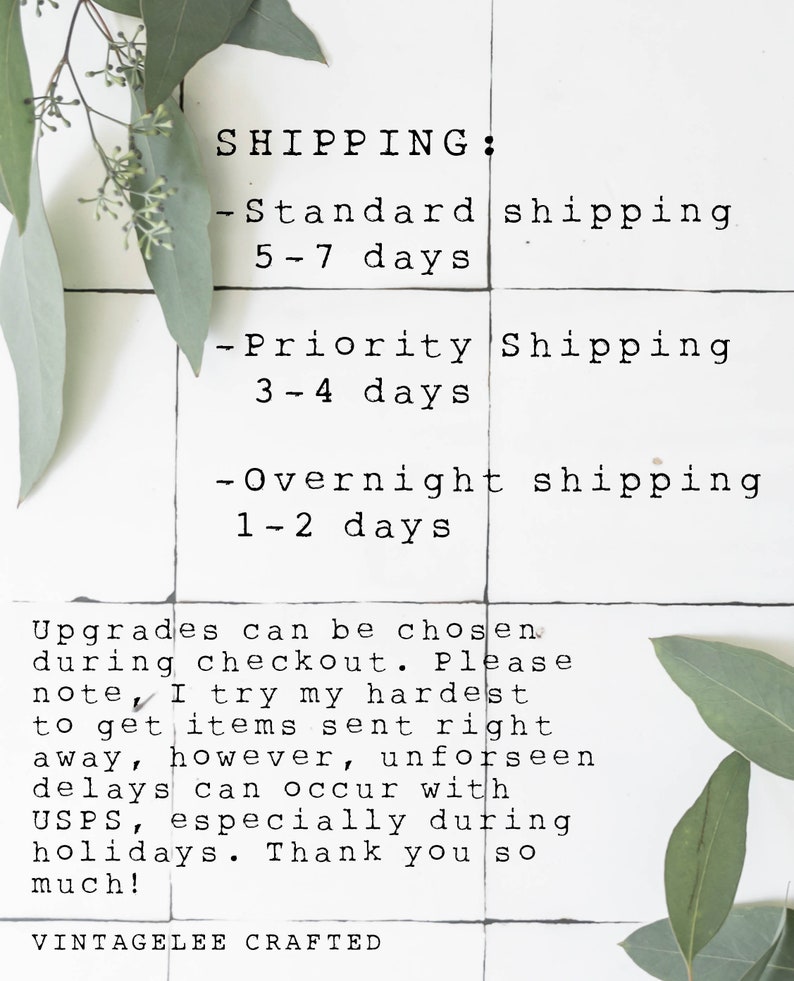 May include: A white tiled background with black text outlining shipping options and estimated delivery times. The text reads: SHIPPING: -Standard shipping 5-7 days -Priority Shipping 3-4 days -Overnight shipping 1-2 days Upgrades can be chosen during checkout. Please note, I try my hardest to get items sent right away, however, unforeseen delays can occur with USPS, especially during holidays. Thank you so much! VINTAGELEE CRAFTED