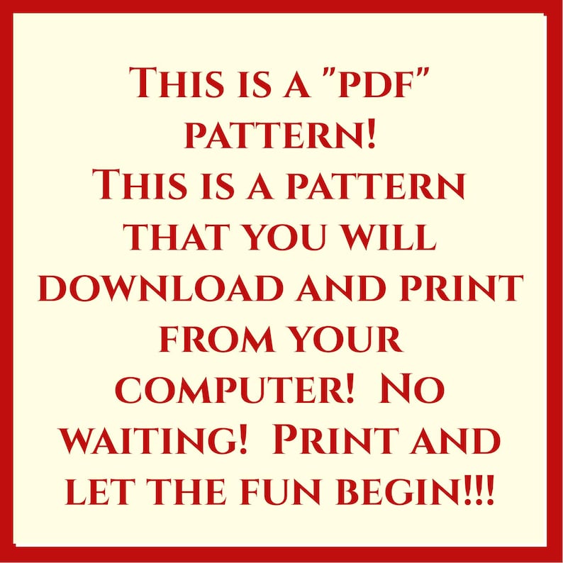 May include: A square graphic with a cream background and a red border featuring red text that reads: THIS IS A "PDF" PATTERN! THIS IS A PATTERN THAT YOU WILL DOWNLOAD AND PRINT FROM YOUR COMPUTER! NO WAITING! PRINT AND LET THE FUN BEGIN!!!