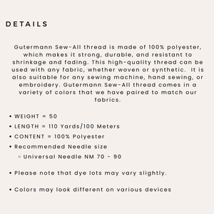 May include: Gutermann Sew-All thread is made of 100% polyester, which makes it strong, durable, and resistant to shrinkage and fading. This high-quality thread can be used with any fabric, whether woven or synthetic. It is also suitable for any sewing machine, hand sewing, or embroidery. Gutermann Sew-All thread comes in a variety of colors that we have paired to match our fabrics.  WEIGHT = 50, LENGTH = 110 Yards/100 Meters, CONTENT = 100% Polyester, Recommended Needle size: Universal Needle NM 70 - 90. Please note that dye lots may vary slightly. Colors may look different on various devices.