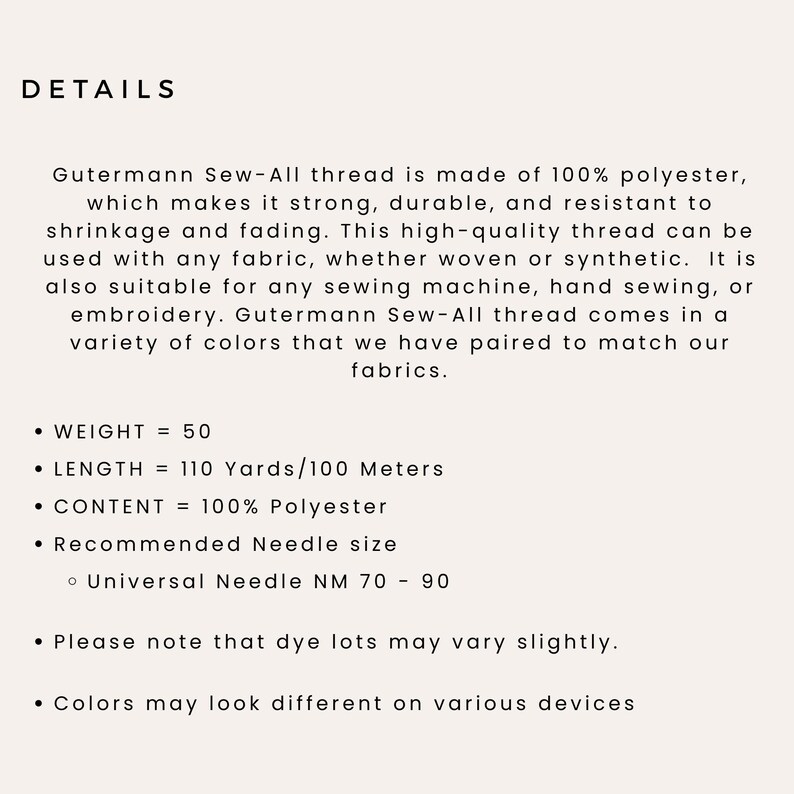May include: Gutermann Sew-All thread is made of 100% polyester, which makes it strong, durable, and resistant to shrinkage and fading. This high-quality thread can be used with any fabric, whether woven or synthetic. It is also suitable for any sewing machine, hand sewing, or embroidery. Gutermann Sew-All thread comes in a variety of colors that we have paired to match our fabrics.  WEIGHT = 50, LENGTH = 110 Yards/100 Meters, CONTENT = 100% Polyester, Recommended Needle size: Universal Needle NM 70 - 90. Please note that dye lots may vary slightly. Colors may look different on various devices.