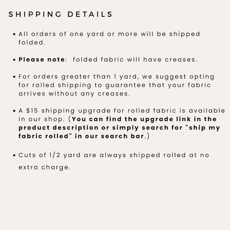 K&ouml;nnte beinhalten: Versandinformationen f&uuml;r Stoffbestellungen. Bestellungen ab einem Yard werden gefaltet versandt. F&uuml;r Bestellungen &uuml;ber einen Yard wird empfohlen, den Stoff gerollt zu versenden, um Falten zu vermeiden. Ein Versand-Upgrade f&uuml;r 15 $ ist f&uuml;r gerollten Stoff verf&uuml;gbar. Schnitte von 1/2 Yard werden immer gerollt und ohne zus&auml;tzliche Kosten versandt.
