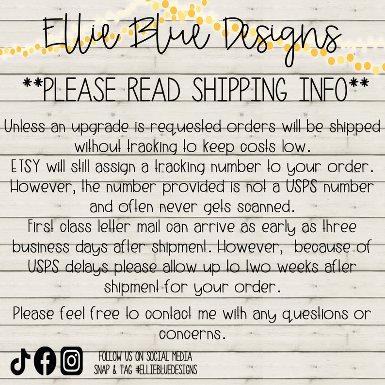 May include: Text on a woodgrain background with white text that reads "Ellie Blue Designs" and "PLEASE READ SHIPPING INFO". The text continues with information about shipping and tracking numbers. The text also includes social media icons for TikTok, Facebook, and Instagram with the text "FOLLOW US ON SOCIAL MEDIA SNAP & TAG #ELLIEBLUEDESIGNS".