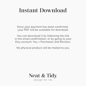May include: Text on a white background that reads "Instant Download".  Below the text is a description of how to download a digital product after purchase.  The text reads "Once your payment has been confirmed, your PDF will be available for download. You can download it by following the link in the email confirmation, or by going to your Etsy account. You > Purchases and Reviews. No physical product will be mailed to you."  The text "Neat & Tidy design for life" appears at the bottom of the image.