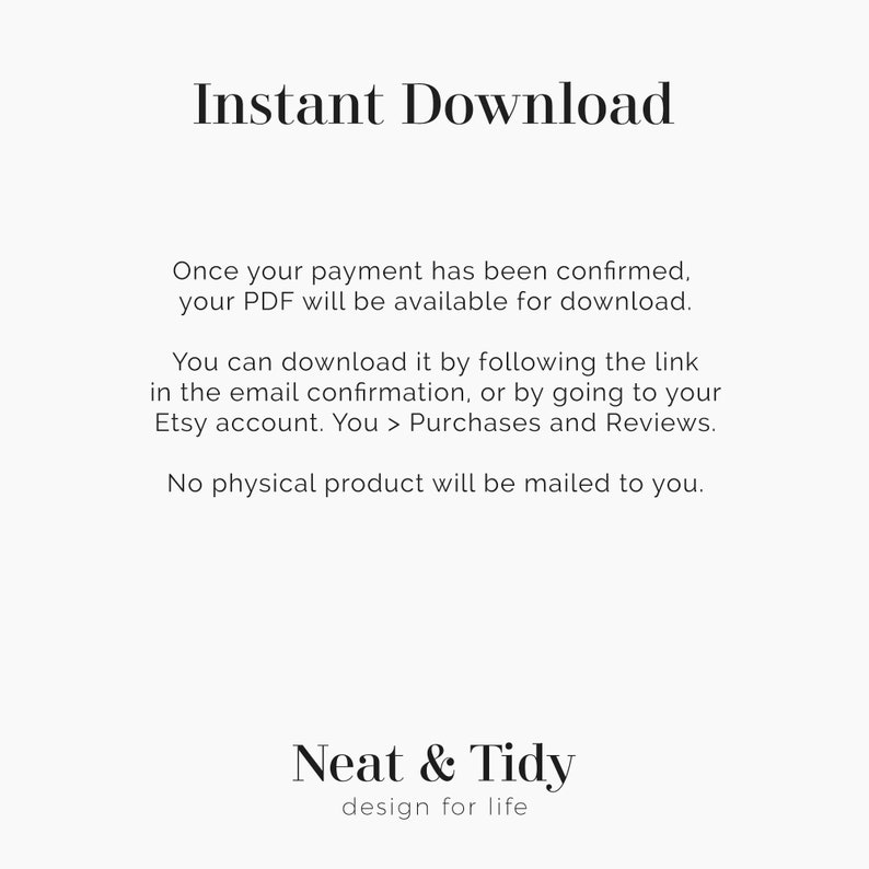 May include: Text on a white background that reads "Instant Download".  Below the text is a description of how to download a digital product after purchase.  The text reads "Once your payment has been confirmed, your PDF will be available for download. You can download it by following the link in the email confirmation, or by going to your Etsy account. You > Purchases and Reviews. No physical product will be mailed to you."  The text "Neat & Tidy design for life" appears at the bottom of the image.