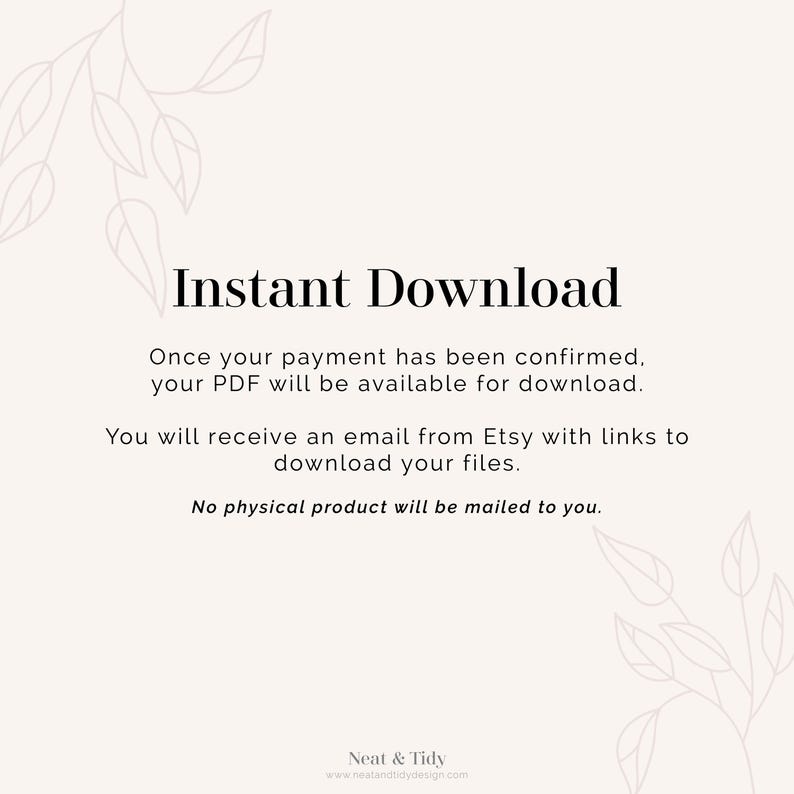 May include: Text on a white background that reads "Instant Download".  Once your payment has been confirmed, your PDF will be available for download. You will receive an email from Etsy with links to download your files. No physical product will be mailed to you.  Neat & Tidy www.neatandtidydesign.com