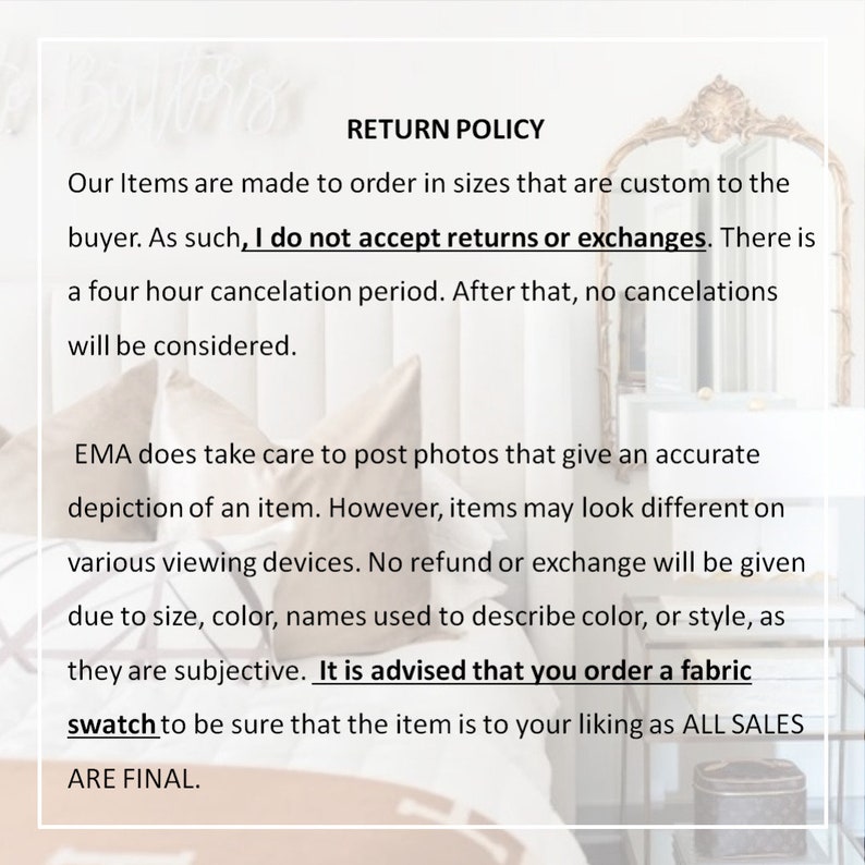 May include: Text on a white background that reads "RETURN POLICY" followed by a paragraph explaining the shop's return policy. The text states that items are made to order and that returns or exchanges are not accepted. The text also states that there is a four-hour cancellation period and that no cancellations will be considered after that. The text also states that the shop takes care to post photos that give an accurate depiction of an item, but that items may look different on various viewing devices. The text also states that no refund or exchange will be given due to size, color, names used to describe color, or style, as they are subjective. The text also states that it is advised that you order a fabric swatch to be sure that the item is to your liking as all sales are final.