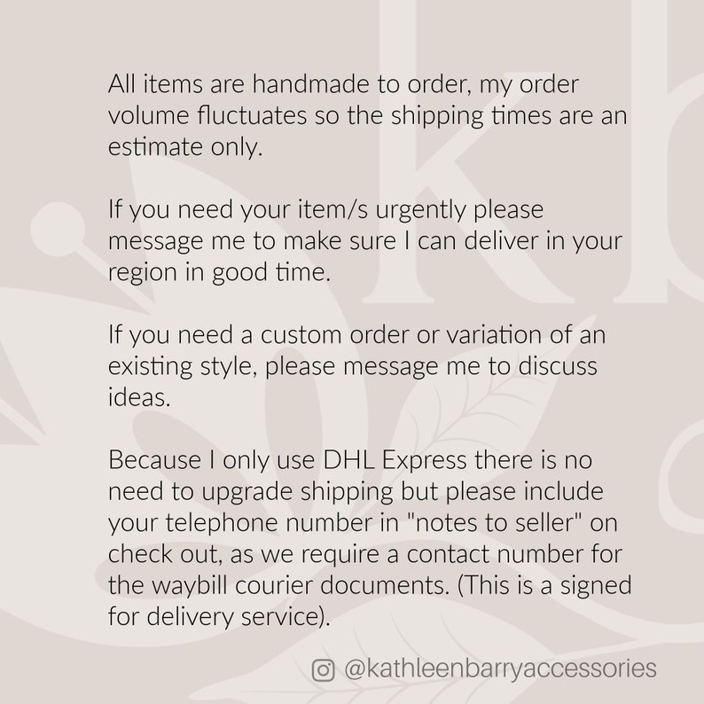 May include: Text on a white background with a floral pattern. The text reads: "All items are handmade to order, my order volume fluctuates so the shipping times are an estimate only. If you need your item/s urgently please message me to make sure I can deliver in your region in good time. If you need a custom order or variation of an existing style, please message me to discuss ideas. Because I only use DHL Express there is no need to upgrade shipping but please include your telephone number in "notes to seller" on check out, as we require a contact number for the waybill courier documents. (This is a signed for delivery service). @kathleenbarryaccessories"